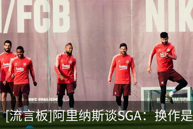 [流言板]阿里纳斯谈SGA：换作是我绝不会放弃纪录，差3分会继续出手
